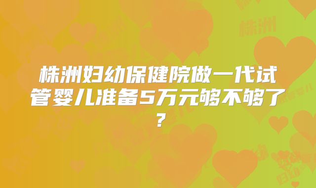 株洲妇幼保健院做一代试管婴儿准备5万元够不够了？