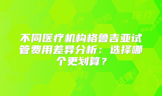 不同医疗机构格鲁吉亚试管费用差异分析：选择哪个更划算？