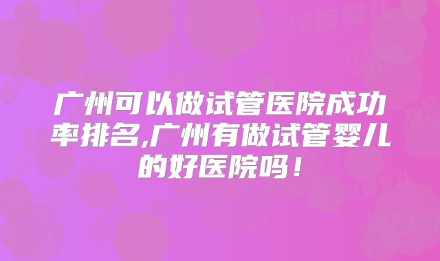 广州可以做试管医院成功率排名,广州有做试管婴儿的好医院吗！