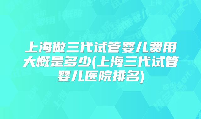 上海做三代试管婴儿费用大概是多少(上海三代试管婴儿医院排名)