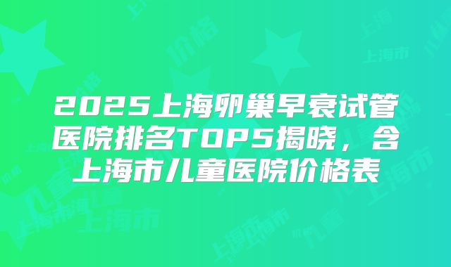 2025上海卵巢早衰试管医院排名TOP5揭晓，含上海市儿童医院价格表