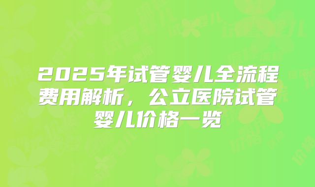 2025年试管婴儿全流程费用解析，公立医院试管婴儿价格一览