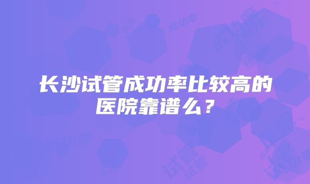 长沙试管成功率比较高的医院靠谱么？