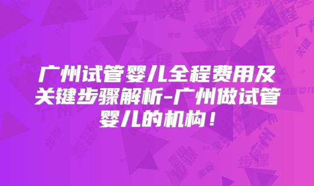 广州试管婴儿全程费用及关键步骤解析-广州做试管婴儿的机构！