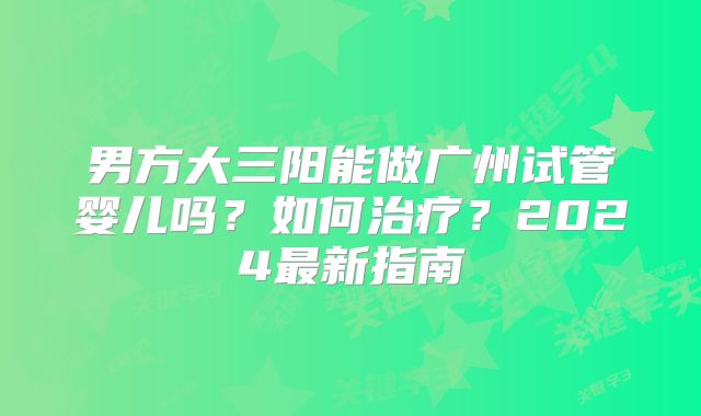 男方大三阳能做广州试管婴儿吗？如何治疗？2024最新指南