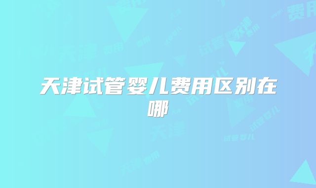 天津试管婴儿费用区别在哪