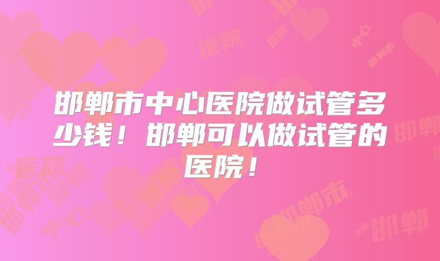 邯郸市中心医院做试管多少钱！邯郸可以做试管的医院！