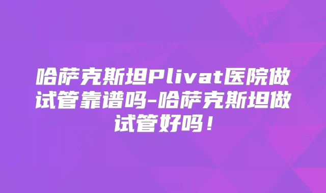 哈萨克斯坦Plivat医院做试管靠谱吗-哈萨克斯坦做试管好吗！