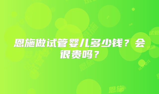 恩施做试管婴儿多少钱？会很贵吗？