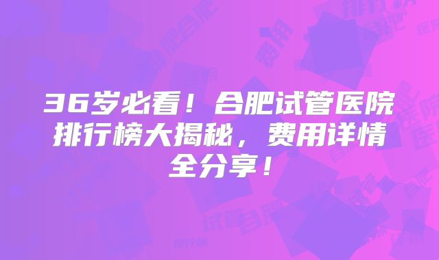 36岁必看!合肥试管医院排行榜大揭秘,费用详情全分享!