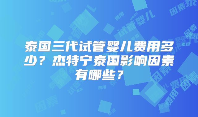 泰国三代试管婴儿费用多少？杰特宁泰国影响因素有哪些？