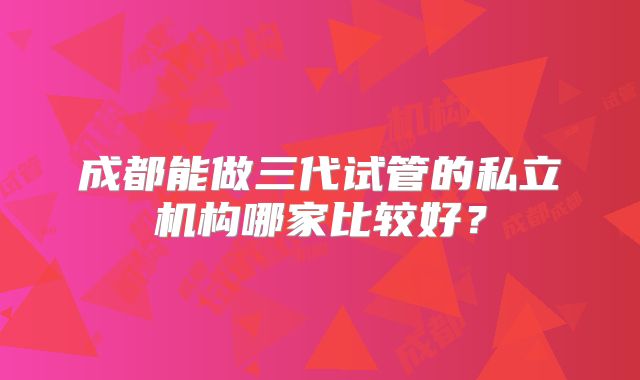 成都能做三代试管的私立机构哪家比较好？