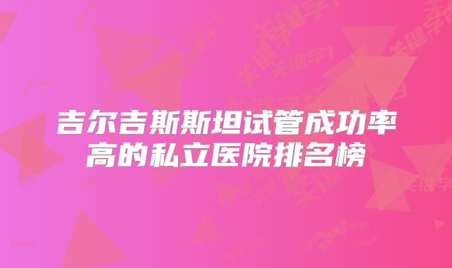 吉尔吉斯斯坦试管成功率高的私立医院排名榜