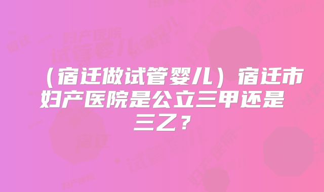 （宿迁做试管婴儿）宿迁市妇产医院是公立三甲还是三乙？