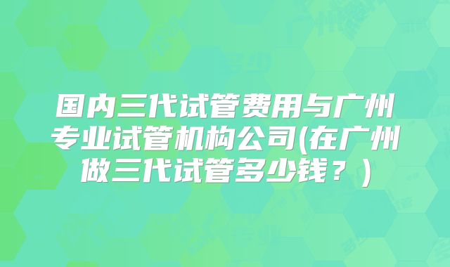 国内三代试管费用与广州专业试管机构公司(在广州做三代试管多少钱？)