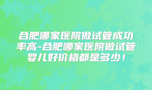 合肥哪家医院做试管成功率高-合肥哪家医院做试管婴儿好价格都是多少！