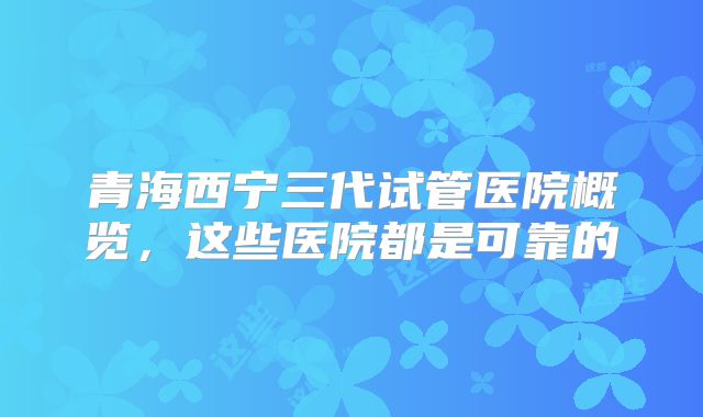 青海西宁三代试管医院概览,这些医院都是可靠的
