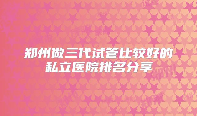 郑州做三代试管比较好的私立医院排名分享