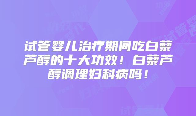 试管婴儿治疗期间吃白藜芦醇的十大功效!白藜芦醇调理妇科病吗!