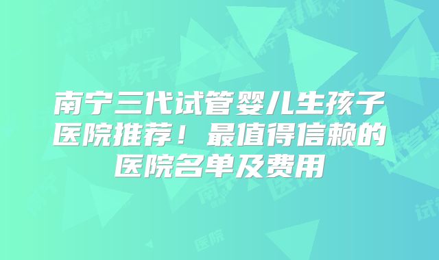 南宁三代试管婴儿生孩子医院推荐!最值得信赖的医院名单及费用