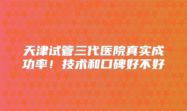 天津试管三代医院真实成功率！技术和口碑好不好