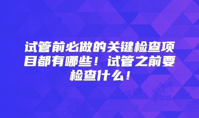 试管前必做的关键检查项目都有哪些！试管之前要检查什么！