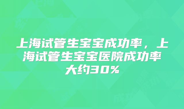 上海试管生宝宝成功率，上海试管生宝宝医院成功率大约30%