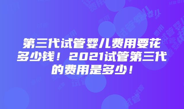 第三代试管婴儿费用要花多少钱！2021试管第三代的费用是多少！