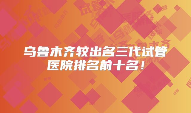 乌鲁木齐较出名三代试管医院排名前十名！
