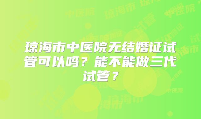 琼海市中医院无结婚证试管可以吗?能不能做三代试管?