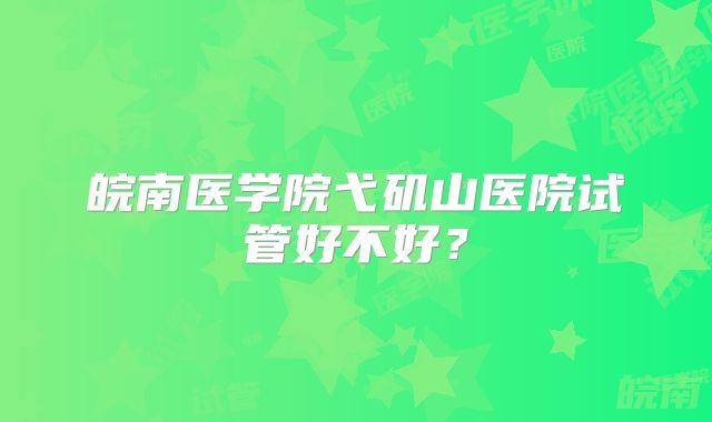 皖南医学院弋矶山医院试管好不好?