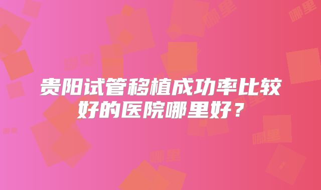 贵阳试管移植成功率比较好的医院哪里好？