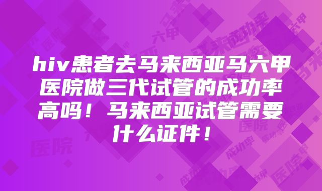 hiv患者去马来西亚马六甲医院做三代试管的成功率高吗！马来西亚试管需要什么证件！