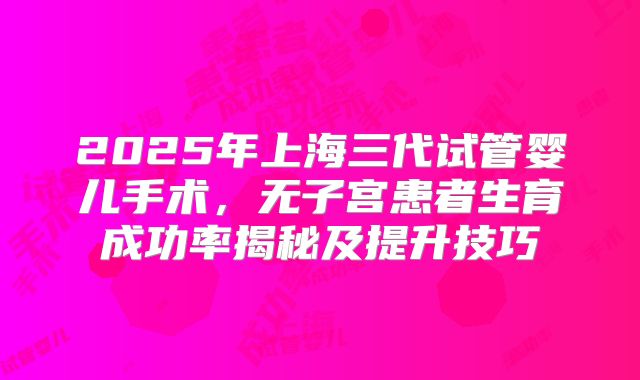2025年上海三代试管婴儿手术，无子宫患者生育成功率揭秘及提升技巧