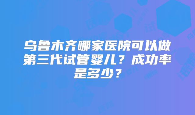 乌鲁木齐哪家医院可以做第三代试管婴儿?成功率是多少?