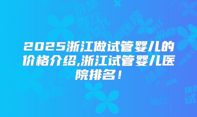 2025浙江做试管婴儿的价格介绍,浙江试管婴儿医院排名！