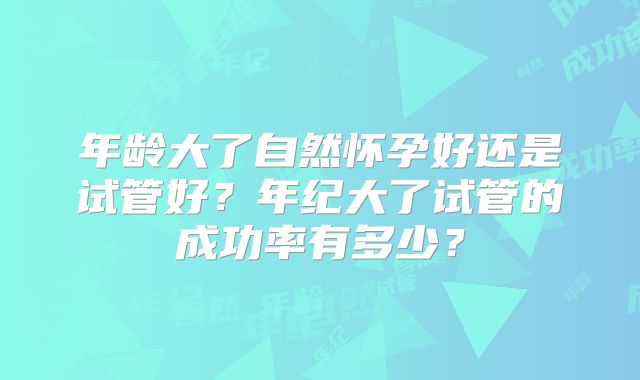 年龄大了自然怀孕好还是试管好？年纪大了试管的成功率有多少？