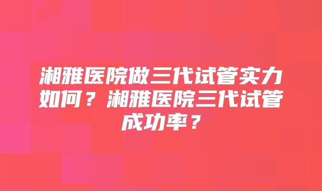 湘雅医院做三代试管实力如何?湘雅医院三代试管成功率?