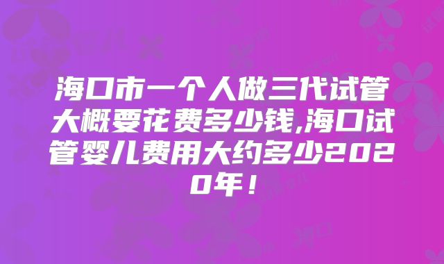 海口市一个人做三代试管大概要花费多少钱,海口试管婴儿费用大约多少2020年!