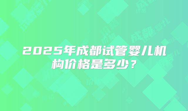 2025年成都试管婴儿机构价格是多少？