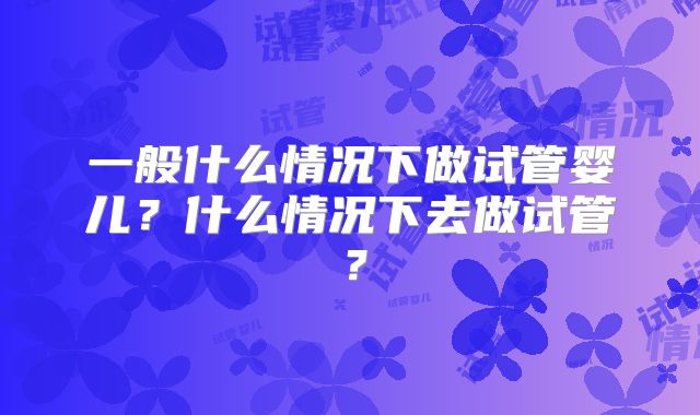 一般什么情况下做试管婴儿？什么情况下去做试管？