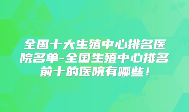 全国十大生殖中心排名医院名单-全国生殖中心排名前十的医院有哪些！