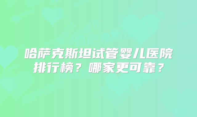哈萨克斯坦试管婴儿医院排行榜？哪家更可靠？