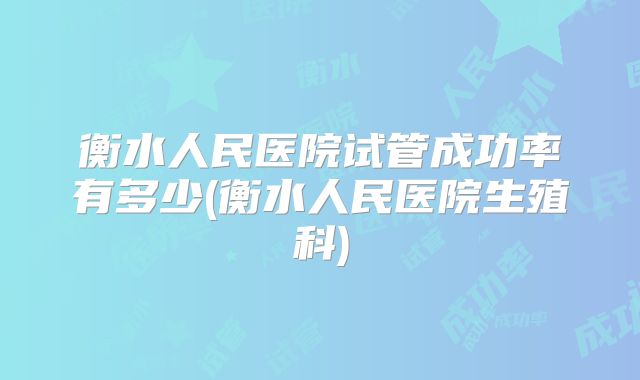 衡水人民医院试管成功率有多少(衡水人民医院生殖科)