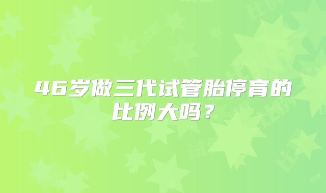 46岁做三代试管胎停育的比例大吗?