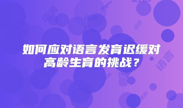 如何应对语言发育迟缓对高龄生育的挑战？