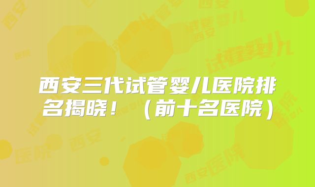 西安三代试管婴儿医院排名揭晓!(前十名医院)