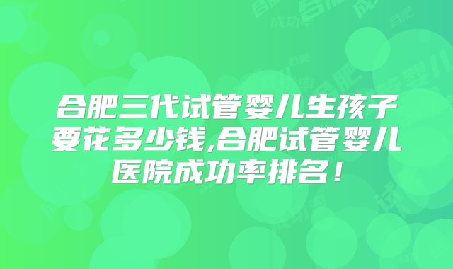 合肥三代试管婴儿生孩子要花多少钱,合肥试管婴儿医院成功率排名!