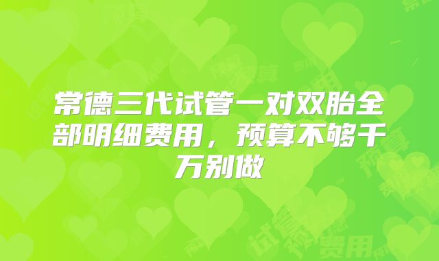 常德三代试管一对双胎全部明细费用，预算不够千万别做