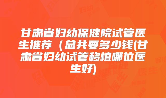 甘肃省妇幼保健院试管医生推荐（总共要多少钱(甘肃省妇幼试管移植哪位医生好)